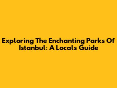 Exploring The Enchanting Parks Of Istanbul: A Local's Guide