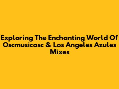Exploring The Enchanting World Of Oscmusicasc & Los Angeles Azules Mixes