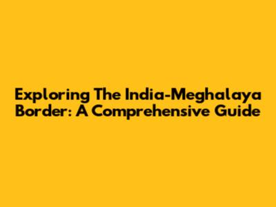 Exploring The India-Meghalaya Border: A Comprehensive Guide