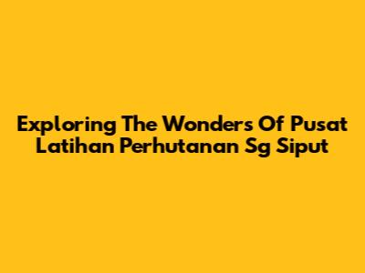 Exploring The Wonders Of Pusat Latihan Perhutanan Sg Siput