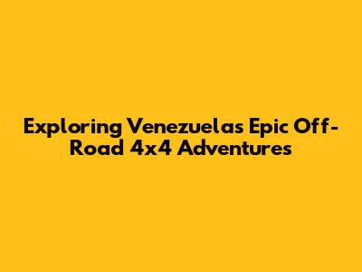 Exploring Venezuela's Epic Off-Road 4x4 Adventures