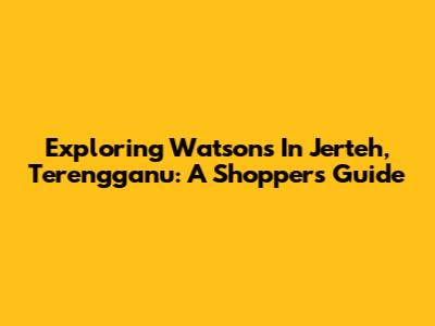 Exploring Watsons In Jerteh, Terengganu: A Shopper's Guide