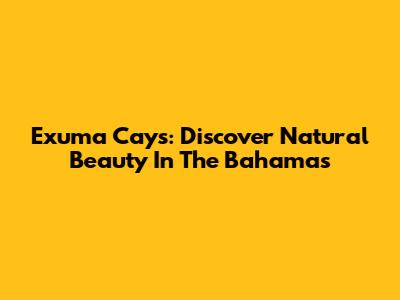 Exuma Cays: Discover Natural Beauty In The Bahamas