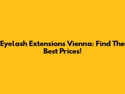 Eyelash Extensions Vienna: Find The Best Prices!