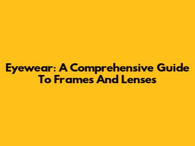 Eyewear: A Comprehensive Guide To Frames And Lenses