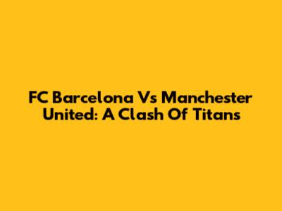 FC Barcelona Vs Manchester United: A Clash Of Titans