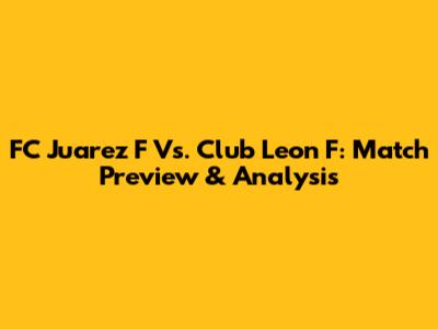 FC Juarez F Vs. Club Leon F: Match Preview & Analysis