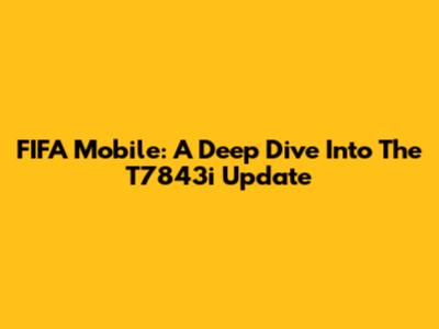 FIFA Mobile: A Deep Dive Into The T7843i Update