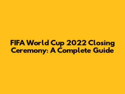 FIFA World Cup 2022 Closing Ceremony: A Complete Guide