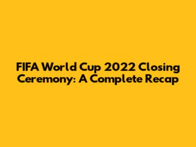 FIFA World Cup 2022 Closing Ceremony: A Complete Recap
