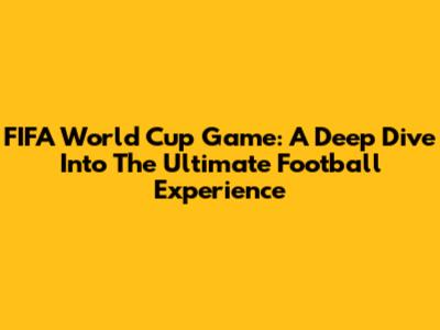 FIFA World Cup Game: A Deep Dive Into The Ultimate Football Experience