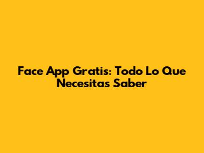 Face App Gratis: Todo Lo Que Necesitas Saber