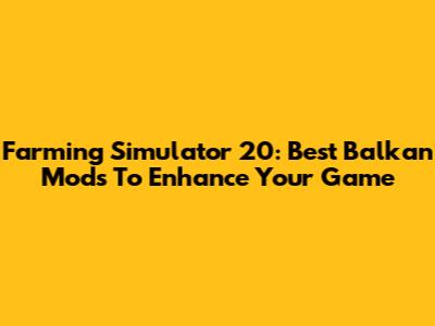 Farming Simulator 20: Best Balkan Mods To Enhance Your Game