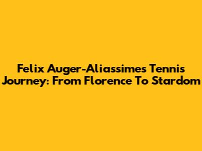 Felix Auger-Aliassime's Tennis Journey: From Florence To Stardom