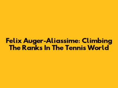 Felix Auger-Aliassime: Climbing The Ranks In The Tennis World