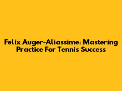 Felix Auger-Aliassime: Mastering Practice For Tennis Success