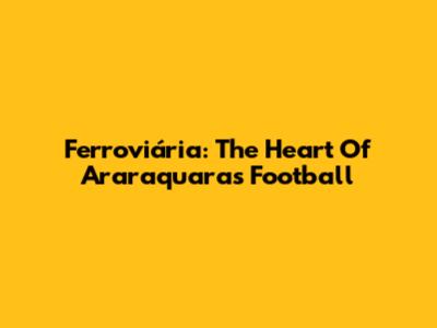 Ferroviária: The Heart Of Araraquara's Football