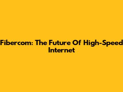 Fibercom: The Future Of High-Speed Internet