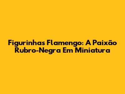 Figurinhas Flamengo: A Paixão Rubro-Negra Em Miniatura