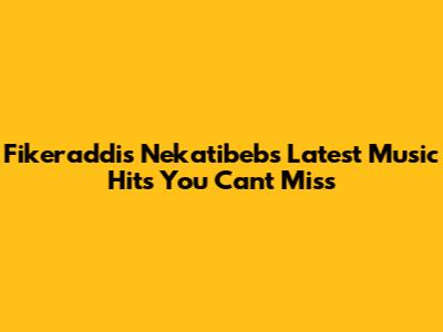 Fikeraddis Nekatibeb's Latest Music Hits You Can't Miss
