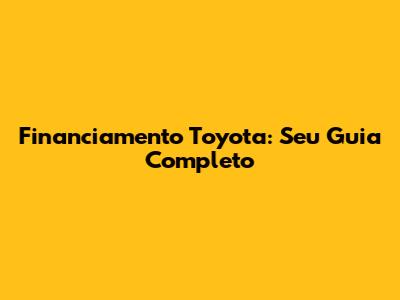 Financiamento Toyota: Seu Guia Completo
