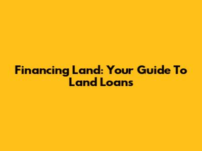 Financing Land: Your Guide To Land Loans