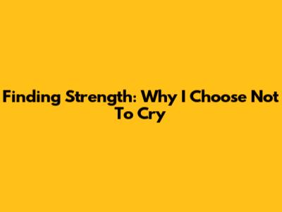 Finding Strength: Why I Choose Not To Cry
