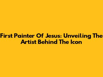 First Painter Of Jesus: Unveiling The Artist Behind The Icon