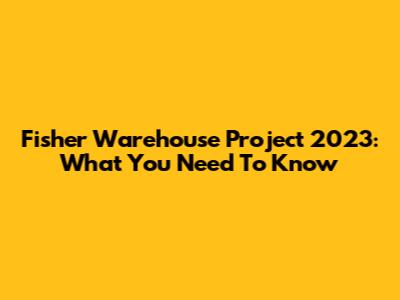 Fisher Warehouse Project 2023: What You Need To Know
