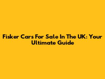 Fisker Cars For Sale In The UK: Your Ultimate Guide