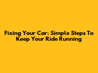 Fixing Your Car: Simple Steps To Keep Your Ride Running