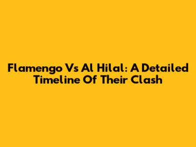 Flamengo Vs Al Hilal: A Detailed Timeline Of Their Clash