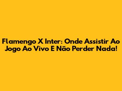 Flamengo X Inter: Onde Assistir Ao Jogo Ao Vivo E Não Perder Nada!