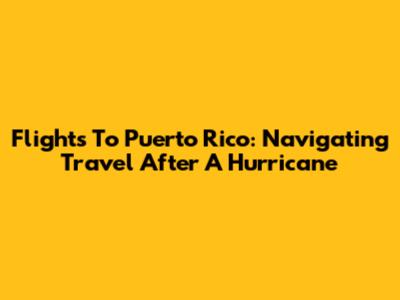 Flights To Puerto Rico: Navigating Travel After A Hurricane