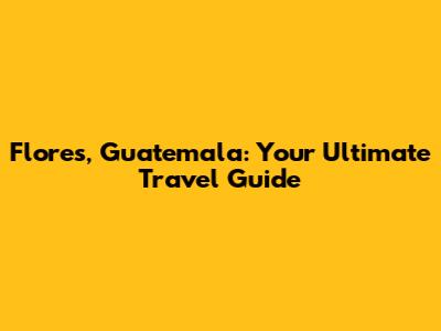 Flores, Guatemala: Your Ultimate Travel Guide