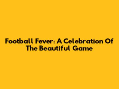 Football Fever: A Celebration Of The Beautiful Game