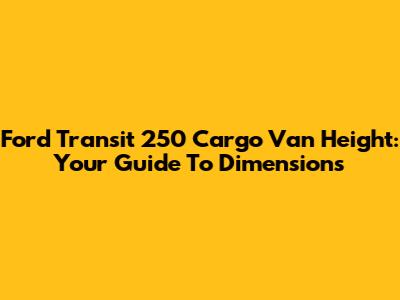 Ford Transit 250 Cargo Van Height: Your Guide To Dimensions