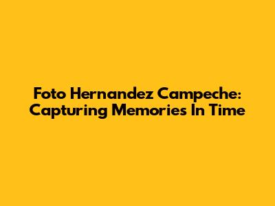 Foto Hernandez Campeche: Capturing Memories In Time