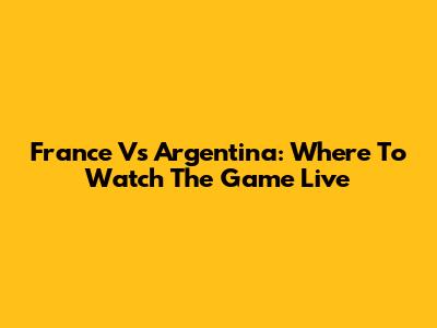 France Vs Argentina: Where To Watch The Game Live