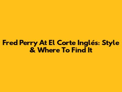 Fred Perry At El Corte Inglés: Style & Where To Find It