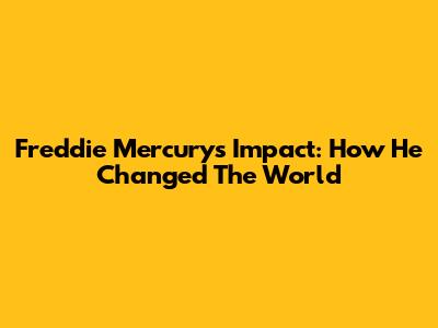 Freddie Mercury's Impact: How He Changed The World