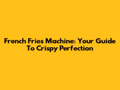 French Fries Machine: Your Guide To Crispy Perfection