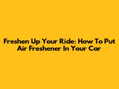 Freshen Up Your Ride: How To Put Air Freshener In Your Car