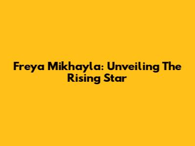 Freya Mikhayla: Unveiling The Rising Star