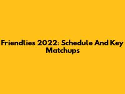 Friendlies 2022: Schedule And Key Matchups