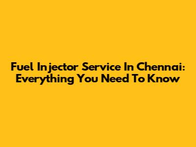 Fuel Injector Service In Chennai: Everything You Need To Know