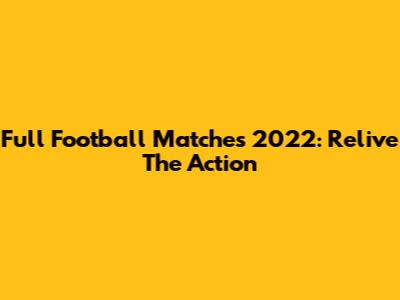 Full Football Matches 2022: Relive The Action