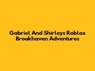 Gabriel And Shirley's Roblox Brookhaven Adventures