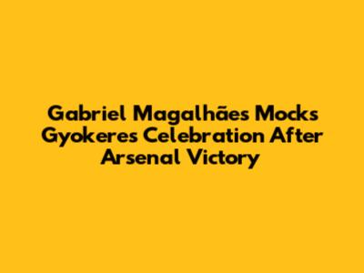 Gabriel Magalhães Mocks Gyokeres' Celebration After Arsenal Victory