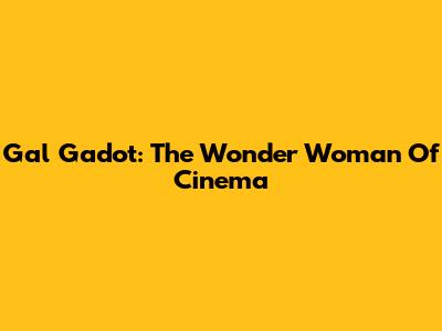 Gal Gadot: The Wonder Woman Of Cinema